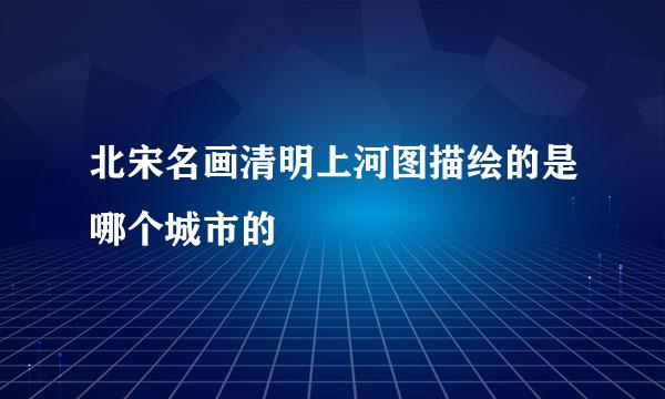 北宋名画清明上河图描绘的是哪个城市的