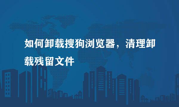 如何卸载搜狗浏览器，清理卸载残留文件