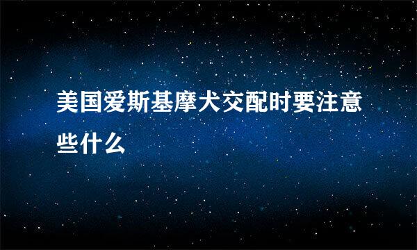 美国爱斯基摩犬交配时要注意些什么