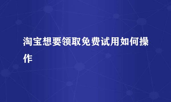 淘宝想要领取免费试用如何操作
