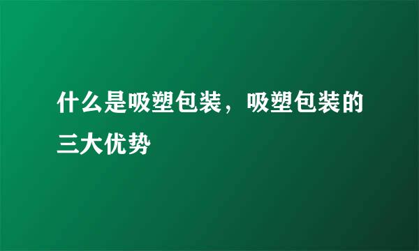 什么是吸塑包装，吸塑包装的三大优势