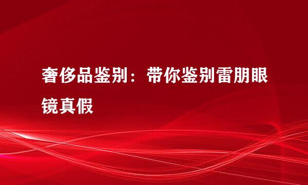 奢侈品鉴别：带你鉴别雷朋眼镜真假
