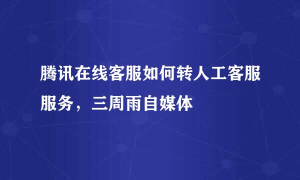 腾讯在线客服如何转人工客服服务，三周雨自媒体