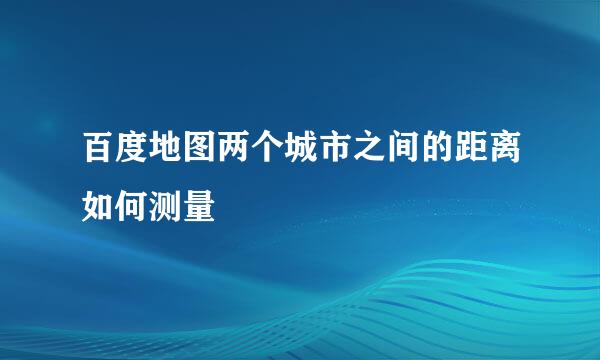 百度地图两个城市之间的距离如何测量