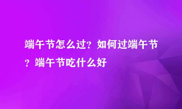 端午节怎么过？如何过端午节？端午节吃什么好