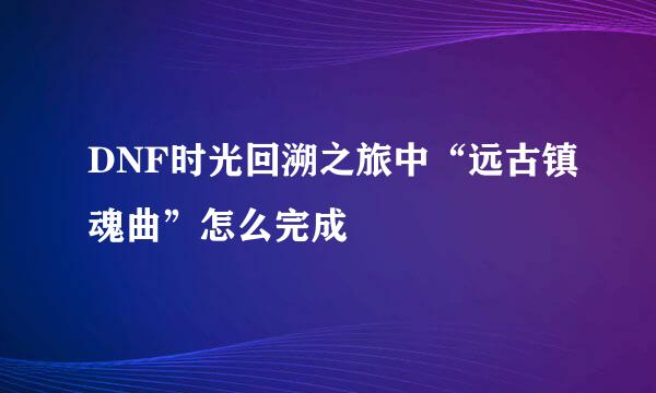 DNF时光回溯之旅中“远古镇魂曲”怎么完成