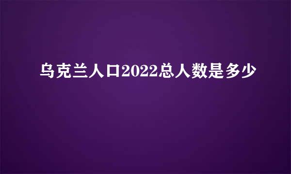 乌克兰人口2022总人数是多少