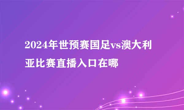 2024年世预赛国足vs澳大利亚比赛直播入口在哪