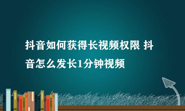 抖音如何获得长视频权限 抖音怎么发长1分钟视频