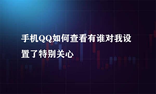 手机QQ如何查看有谁对我设置了特别关心