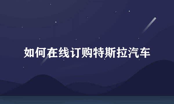 如何在线订购特斯拉汽车