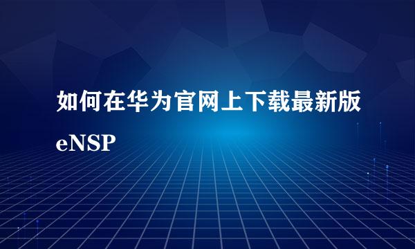 如何在华为官网上下载最新版eNSP