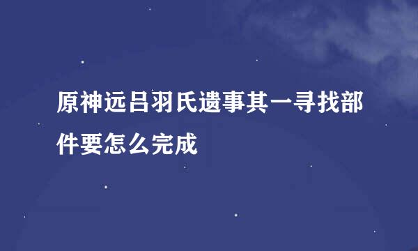 原神远吕羽氏遗事其一寻找部件要怎么完成