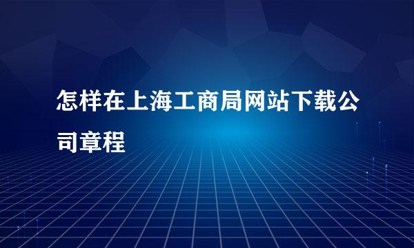 怎样在上海工商局网站下载公司章程