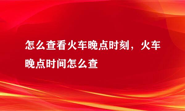 怎么查看火车晚点时刻，火车晚点时间怎么查