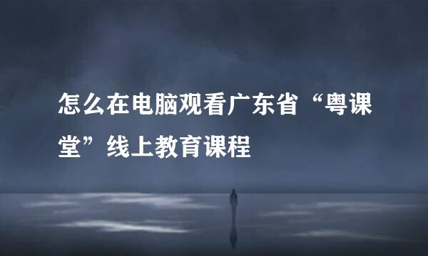 怎么在电脑观看广东省“粤课堂”线上教育课程
