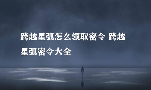 跨越星弧怎么领取密令 跨越星弧密令大全