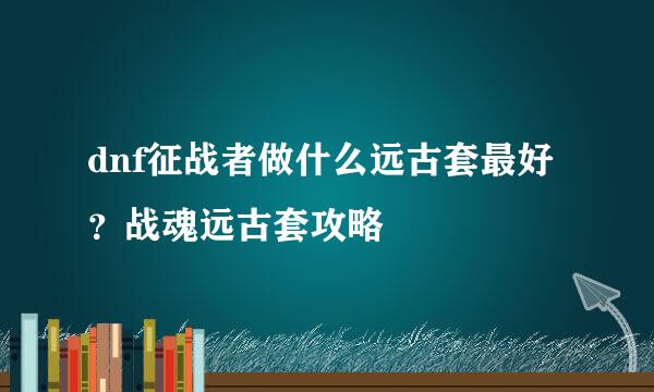 dnf征战者做什么远古套最好？战魂远古套攻略