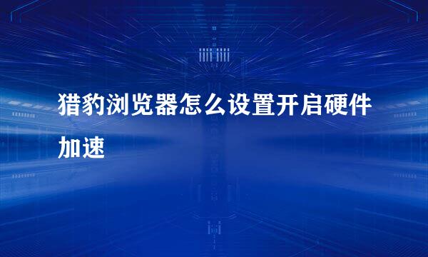 猎豹浏览器怎么设置开启硬件加速