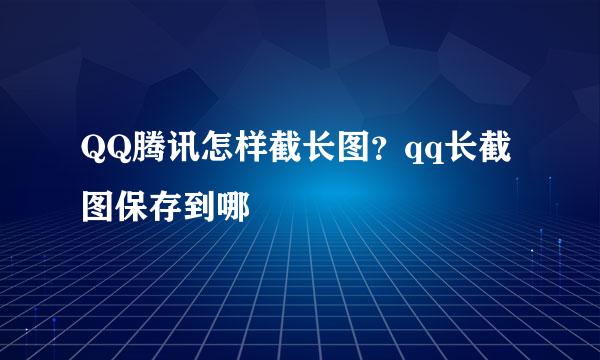 QQ腾讯怎样截长图？qq长截图保存到哪