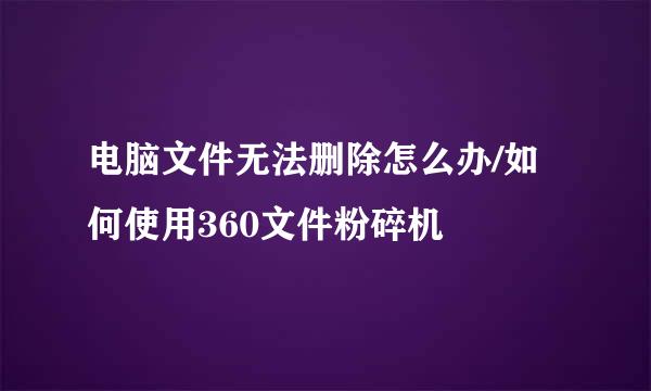 电脑文件无法删除怎么办/如何使用360文件粉碎机