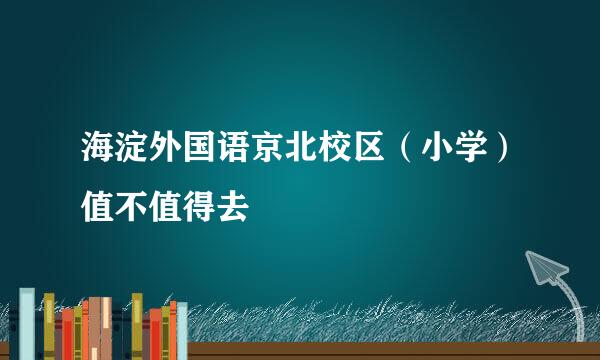 海淀外国语京北校区（小学）值不值得去