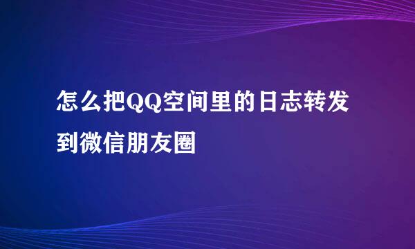 怎么把QQ空间里的日志转发到微信朋友圈