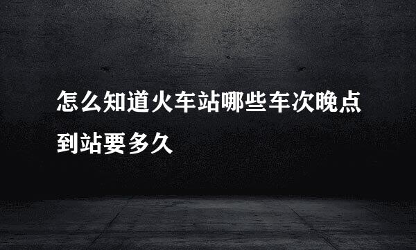 怎么知道火车站哪些车次晚点到站要多久