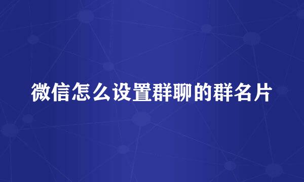 微信怎么设置群聊的群名片