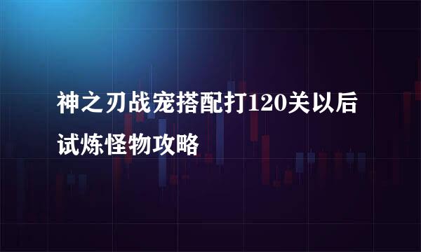 神之刃战宠搭配打120关以后试炼怪物攻略