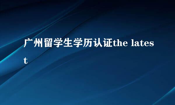 广州留学生学历认证the latest