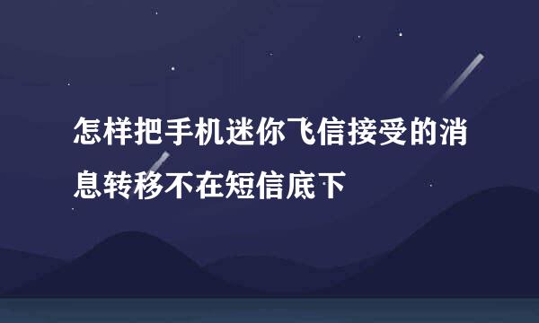 怎样把手机迷你飞信接受的消息转移不在短信底下