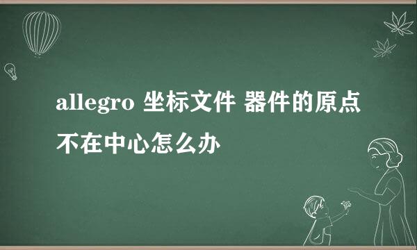 allegro 坐标文件 器件的原点不在中心怎么办