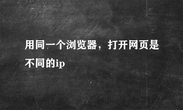 用同一个浏览器，打开网页是不同的ip