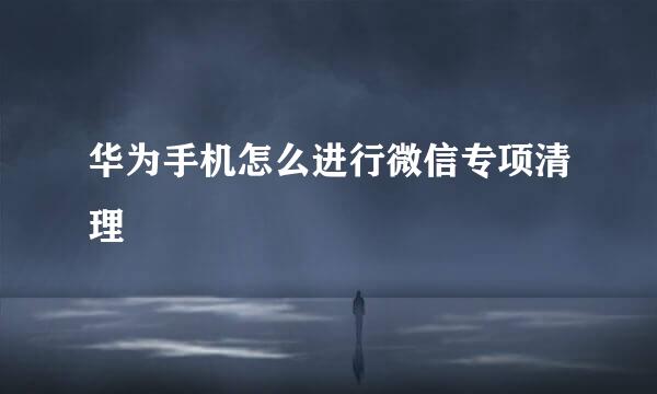 华为手机怎么进行微信专项清理