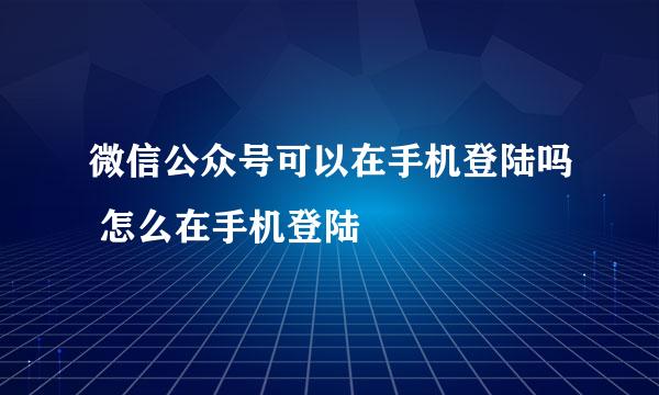 微信公众号可以在手机登陆吗 怎么在手机登陆