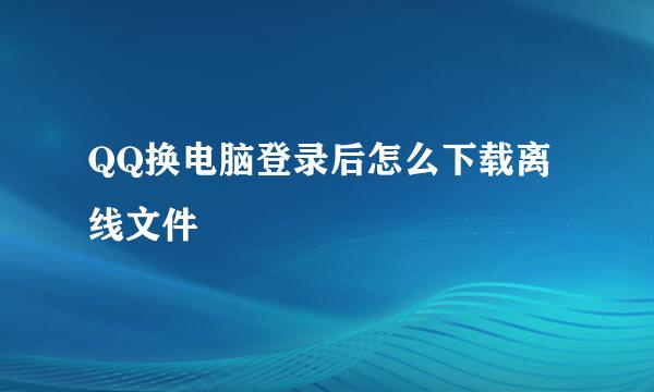 QQ换电脑登录后怎么下载离线文件