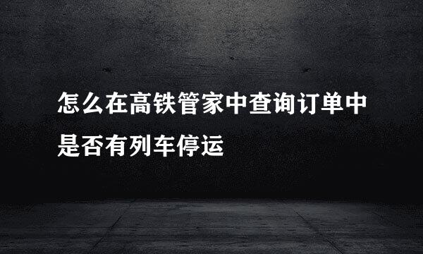 怎么在高铁管家中查询订单中是否有列车停运