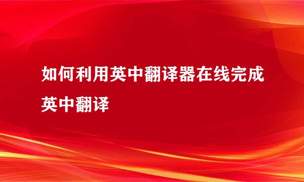 如何利用英中翻译器在线完成英中翻译