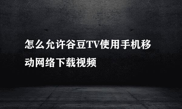 怎么允许谷豆TV使用手机移动网络下载视频