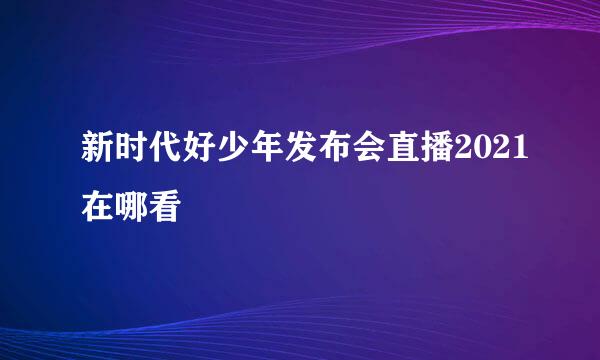 新时代好少年发布会直播2021在哪看