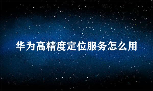华为高精度定位服务怎么用