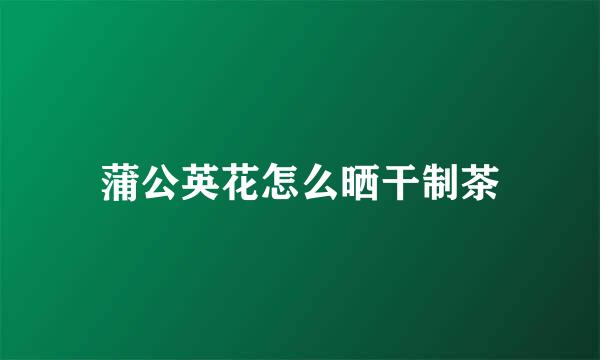 蒲公英花怎么晒干制茶