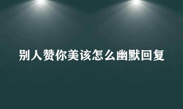 别人赞你美该怎么幽默回复