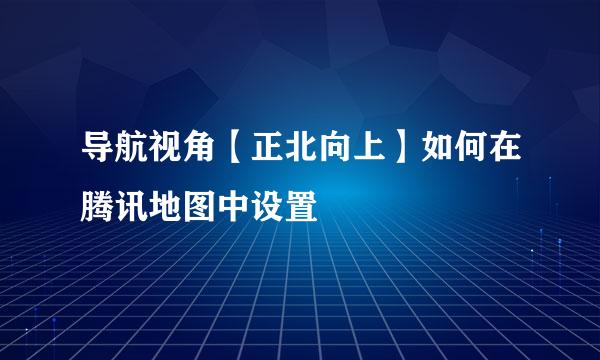 导航视角【正北向上】如何在腾讯地图中设置