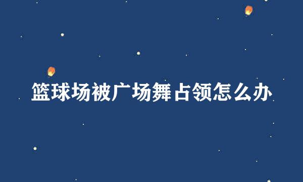 篮球场被广场舞占领怎么办