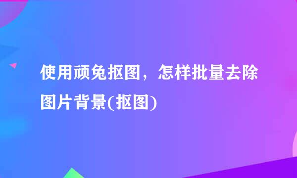 使用顽兔抠图，怎样批量去除图片背景(抠图)