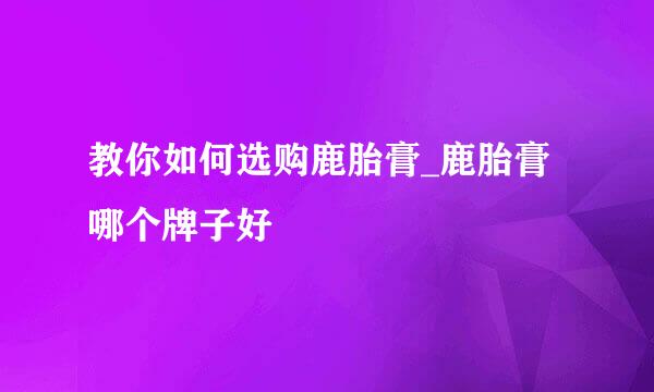 教你如何选购鹿胎膏_鹿胎膏哪个牌子好