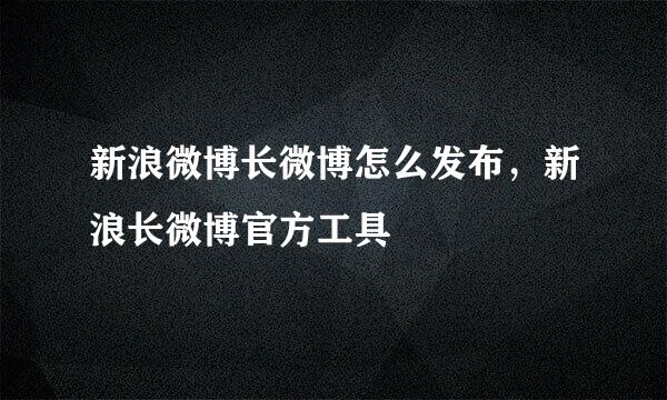 新浪微博长微博怎么发布，新浪长微博官方工具