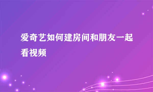 爱奇艺如何建房间和朋友一起看视频